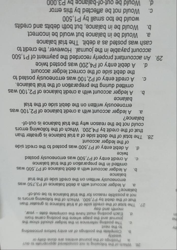 Which of the following is not considered appropriate to do?
a. Postings of the journal entries are done daily or
weekly
b. Complete the postings of an entry before proceeding
by to the next
c. The posting reference in the ledger should show the
he
journal and the page where the posting came from
in d. Each posting must have the complete date - year,
month and day
27. The total of the credit side of a trial balance is greater than
that of the debit by P7,500. Which of the following errors is
not a possible reason for the trial balance to be out-of-
balance?
a. A ledger account with a debit balance of P3,750 was
erroneously written on the credit side of the trial
balance
b. A ledger account with a debit balance of P7,500 was
omitted in the preparation of the trial balance
c. A credit entry of P7,500 was erroneously posted
twice
d. A debit entry of P7,500 was posted to the credit side
of the ledger account
28. The total of the debit side of a trial balance is greater than
that of the credit by P4,200. Which of the following errors
could not be the reason why the trial balance is out-of-
balance?
a. A ledger account with a credit balance of P2,100 was
erroneously written on the debit side of the trial
balance
b. A ledger account with a credit balance of P2,100 was
omitted during the preparation of the trial balance.
c. A credit entry of P2,100 was erroneously posted to
the debit side of the correct ledger account
d. A debit entry of P4,200 was posted twice
29. An accountant properly recorded the payment of P1,500
account payable in the journal. However, the credit to
cash was posted as a debit. The trial balance
a. Would be in balance but would be incorrect
b. Would be in balance, but both debits and credits
would be too small by P1,500
c. Would not be affected by this error
d. Would be out-of-balance by P3.000