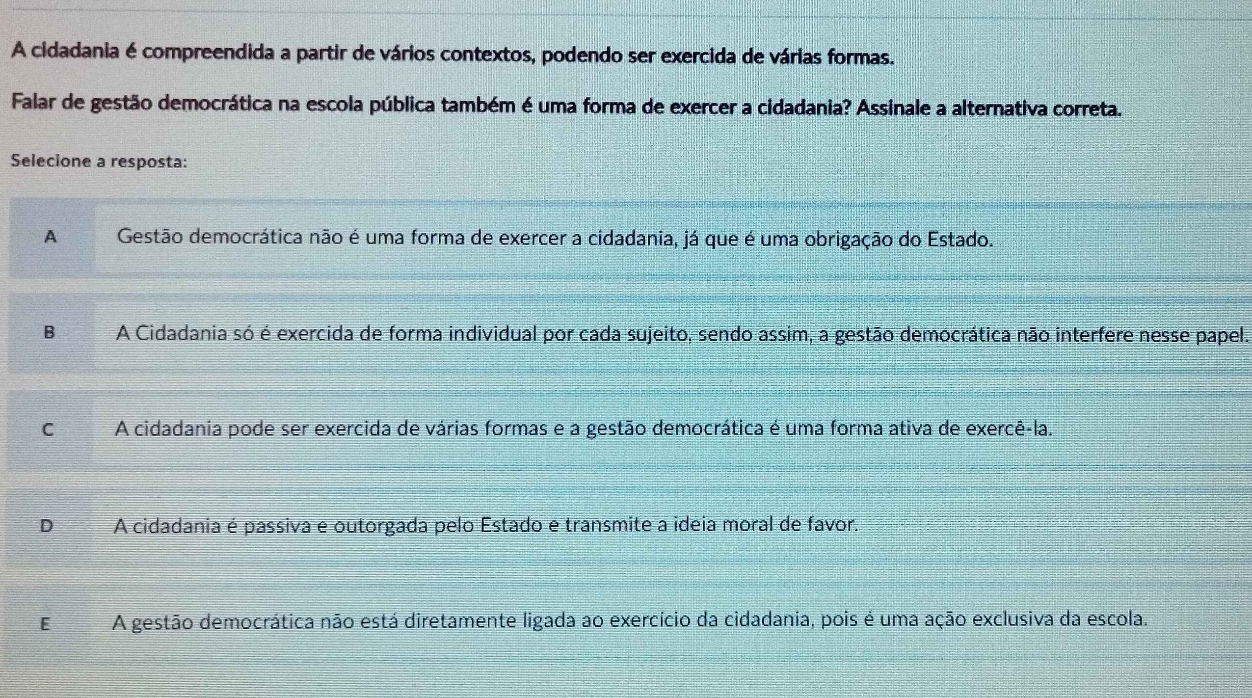 A cidadania é compreendida a partir de vários contextos, podendo ser exercida de várias formas.
Falar de gestão democrática na escola pública também é uma forma de exercer a cidadania? Assinale a alternativa correta.
Selecione a resposta:
A Gestão democrática não é uma forma de exercer a cidadania, já que é uma obrigação do Estado.
B A Cidadania só é exercida de forma individual por cada sujeito, sendo assim, a gestão democrática não interfere nesse papel.
C A cidadania pode ser exercida de várias formas e a gestão democrática é uma forma ativa de exercê-la.
I A cidadania é passiva e outorgada pelo Estado e transmite a ideia moral de favor.
E A gestão democrática não está diretamente ligada ao exercício da cidadania, pois é uma ação exclusiva da escola.