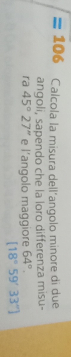=106 Calcola la misura dell’angolo minore di due 
angoli, sapendo che la loro differenza misu- 
ra 45°27'' e l’angolo maggiore 64°.
[18°59'33'']