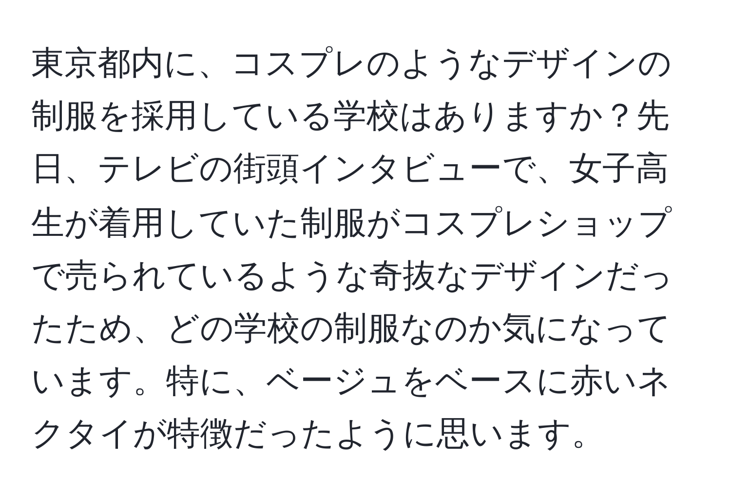 東京都内に、コスプレのようなデザインの制服を採用している学校はありますか？先日、テレビの街頭インタビューで、女子高生が着用していた制服がコスプレショップで売られているような奇抜なデザインだったため、どの学校の制服なのか気になっています。特に、ベージュをベースに赤いネクタイが特徴だったように思います。