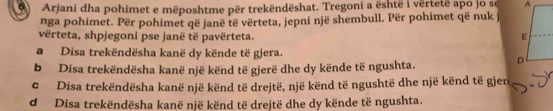 Arjani dha pohimet e mëposhtme për trekëndëshat. Tregoni a është i vërtetë apo jo se 
nga pohimet. Për pohimet që janë të vërteta, jepni një shembull. Për pohimet që nuk j
vërteta, shpjegoni pse janë të pavërteta.
a Disa trekëndësha kanë dy kënde të gjera.
b Disa trekëndësha kanë një kënd të gjerë dhe dy kënde të ngushta.
c Disa trekëndësha kanë një kënd të drejtë, një kënd të ngushtë dhe një kënd të gjere
d Disa trekëndësha kanë një kënd të drejtë dhe dy kënde të ngushta.