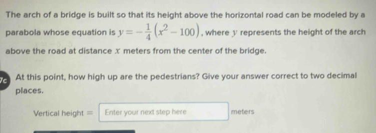 The arch of a bridge is built so that its height above the horizontal road can be modeled by a 
parabola whose equation is y=- 1/4 (x^2-100) , where y represents the height of the arch 
above the road at distance x meters from the center of the bridge. 
c At this point, how high up are the pedestrians? Give your answer correct to two decimal 
places. 
Vertical height = Enter your next step here meters