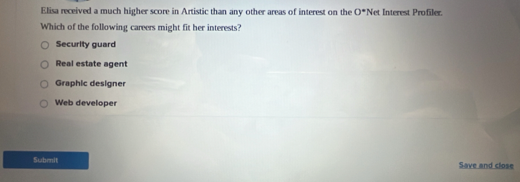 Elisa received a much higher score in Artistic than any other areas of interest on the 0^* Net Interest Profiler.
Which of the following careers might fit her interests?
Security guard
Real estate agent
Graphic designer
Web developer
Submit Save and close