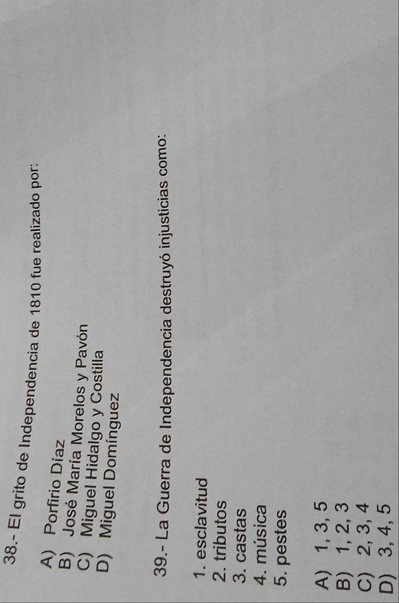 38.- El grito de Independencia de 1810 fue realizado por:
A) Porfirio Díaz
B) José María Morelos y Pavón
C) Miguel Hidalgo y Costilla
D) Miguel Domínguez
39.- La Guerra de Independencia destruyó injusticias como:
1. esclavitud
2. tributos
3. castas
4. música
5. pestes
A) 1, 3, 5
B) 1, 2, 3
C) 2, 3, 4
D) 3, 4, 5