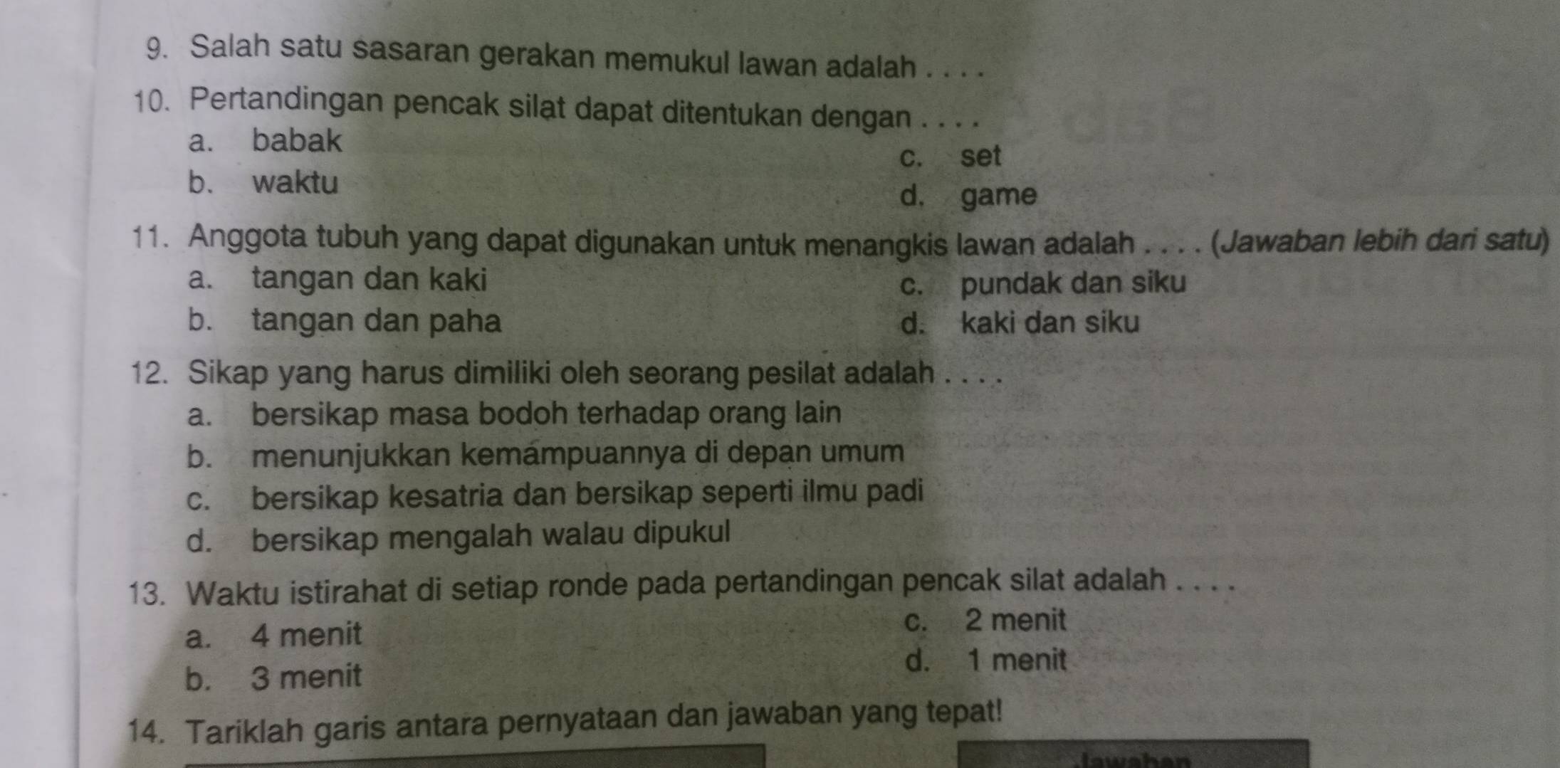 Salah satu sasaran gerakan memukul lawan adalah . . . .
10. Pertandingan pencak silat dapat ditentukan dengan . . . .
a. babak
c. set
b. waktu
d， game
11. Anggota tubuh yang dapat digunakan untuk menangkis lawan adalah . . . . (Jawaban lebih dari satu)
a. tangan dan kaki c. pundak dan siku
b. tangan dan paha d. kaki dan siku
12. Sikap yang harus dimiliki oleh seorang pesilat adalah . . . .
a. bersikap masa bodoh terhadap orang lain
b. menunjukkan kemámpuannya di depan umum
c. bersikap kesatria dan bersikap seperti ilmu padi
d. bersikap mengalah walau dipukul
13. Waktu istirahat di setiap ronde pada pertandingan pencak silat adalah . . . .
a. 4 menit c. 2 menit
b. 3 menit
d. 1 menit
14. Tariklah garis antara pernyataan dan jawaban yang tepat!