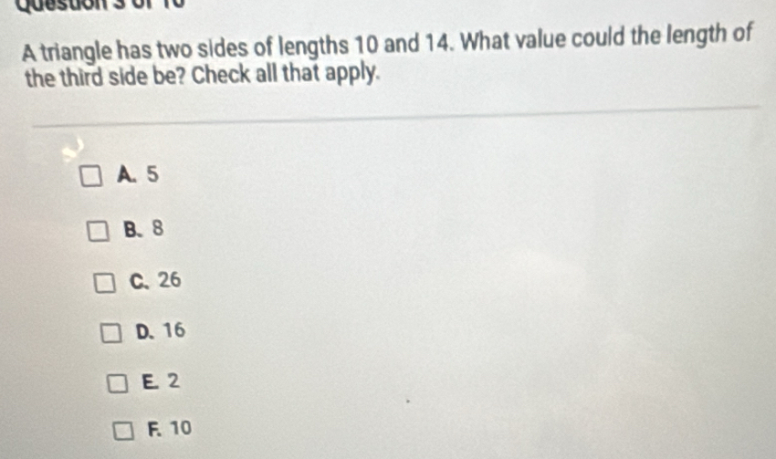 Queston 3
A triangle has two sides of lengths 10 and 14. What value could the length of
the third side be? Check all that apply.
A. 5
B. 8
C. 26
D. 16
E. 2
F. 10