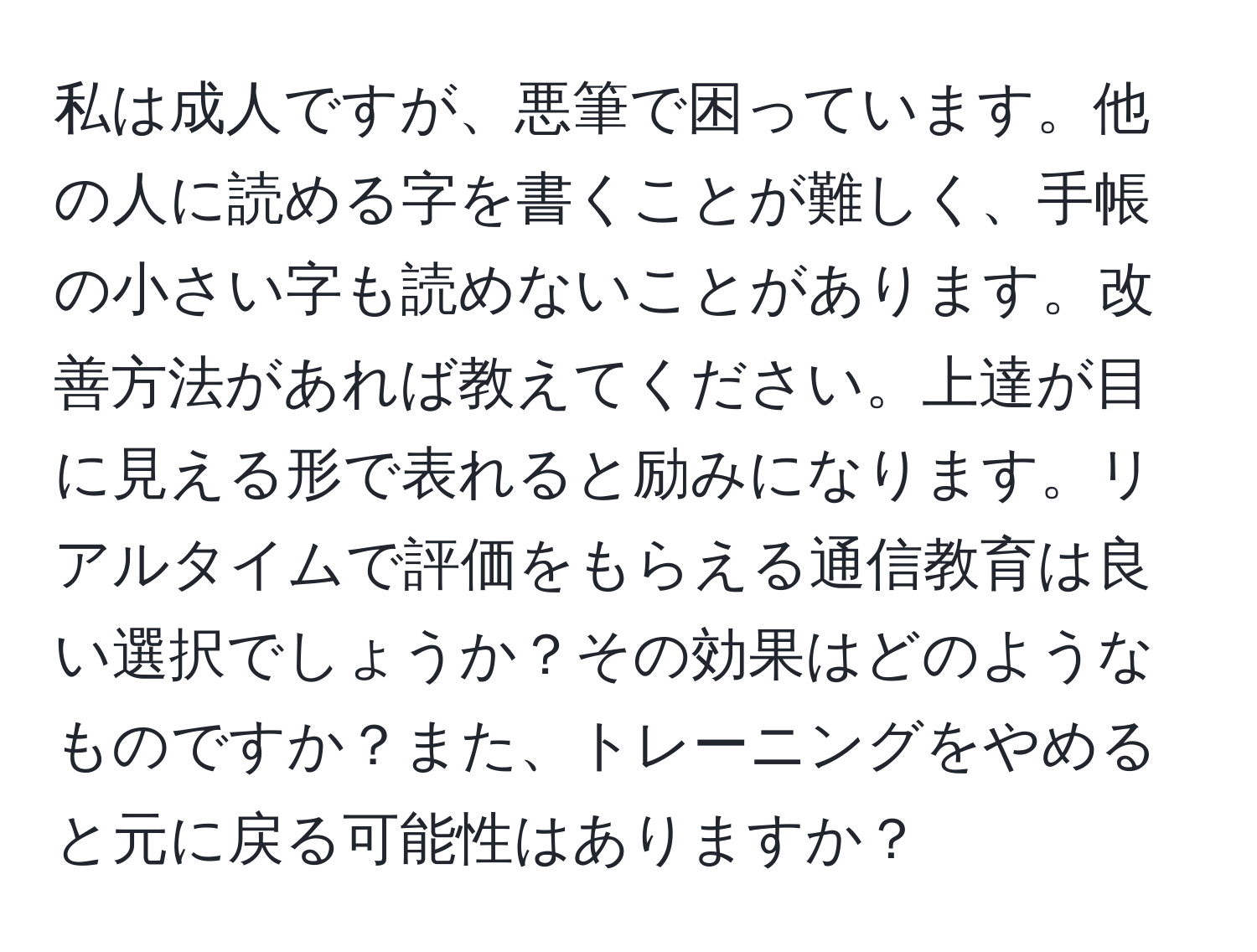 私は成人ですが、悪筆で困っています。他の人に読める字を書くことが難しく、手帳の小さい字も読めないことがあります。改善方法があれば教えてください。上達が目に見える形で表れると励みになります。リアルタイムで評価をもらえる通信教育は良い選択でしょうか？その効果はどのようなものですか？また、トレーニングをやめると元に戻る可能性はありますか？