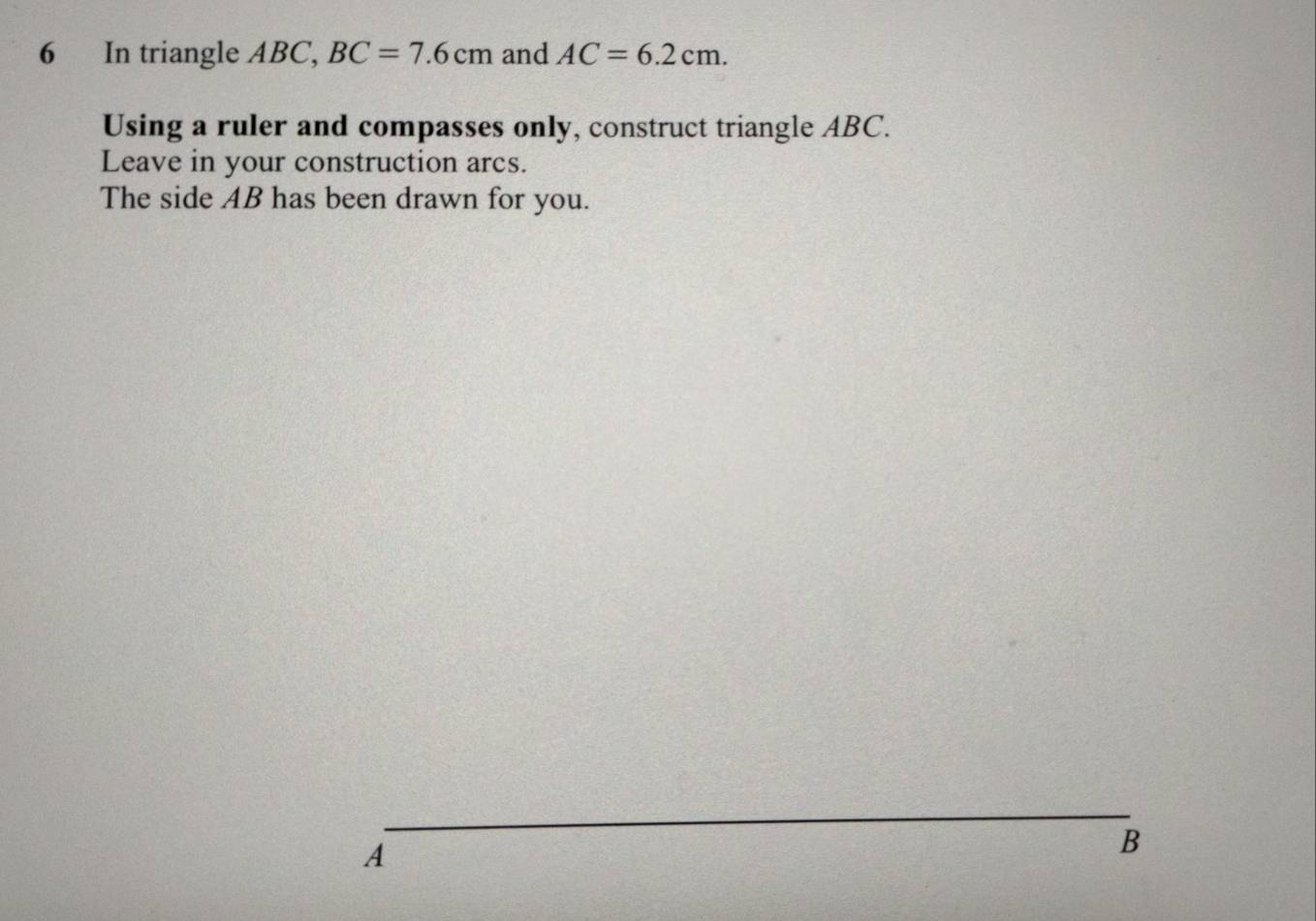 In triangle ABC, BC=7.6cm and AC=6.2cm. 
Using a ruler and compasses only, construct triangle ABC. 
Leave in your construction arcs. 
The side AB has been drawn for you. 
_
A
B