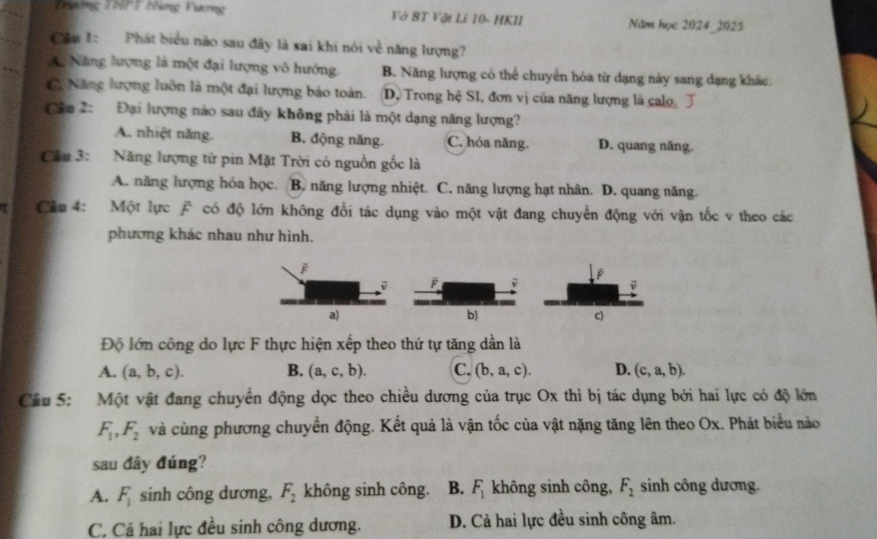 Thường THPT Hàng Vương Và BT Vật Lí 10- HKII
Năm học 2024_2025
Cầu 1: Phát biểu nào sau đây là sai khi nói về năng lượng?
A. Năng lượng là một đại lượng vô hướng. B. Năng lượng có thể chuyển hóa từ dạng này sang dạng khác
C Năng lượng luôn là một đại lượng bảo toàn. Dộ Trong hệ SI, đơn vị của năng lượng là calo
Câa 2: Đại lượng nào sau đây không phải là một dạng năng lượng?
A. nhiệt năng. B. động năng. C. hóa năng. D. quang năng.
Cầu 3: Năng lượng từ pin Mặt Trời có nguồn gốc là
A. năng lượng hóa học. B. năng lượng nhiệt. C. năng lượng hạt nhân. D. quang năng.
I  Câu 4: Một lực  có độ lớn không đổi tác dụng vào một vật đang chuyển động với vận tốc v theo các
phương khác nhau như hình.
b)
Độ lớn công do lực F thực hiện xếp theo thứ tự tăng dần là
A. (a,b,c). B. (a,c,b). C. (b,a,c). D. (c,a,b).
Câu 5: Một vật đang chuyển động dọc theo chiều dương của trục Ox thì bị tác dụng bởi hai lực có độ lớn
F_1,F_2 và cùng phương chuyển động. Kết quả là vận tốc của vật nặng tăng lên theo Ox. Phát biểu nào
sau đây đúng?
A. F_1 sinh công dương, F_2 không sinh công. B. F_1 không sinh công, F_2 sinh công dương.
C. Cả hai lực đều sinh công dương. D. Cả hai lực đều sinh công âm.