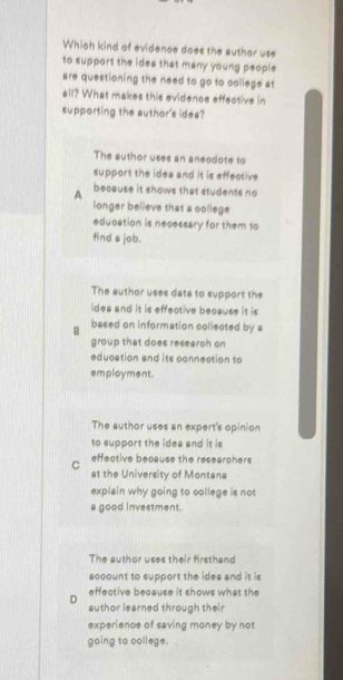 Which kind of evidence does the author use
to support the ides that many young people
are questioning the need to go to college at
all? What makes this evidence effective in
supporting the author's idea?
The author uses an aneodote to
support the idea and it is effective
A because it shows that students no
longer believe that a college
education is necessary for them to
find s job.
The author uses data to support the
idea and it is effective because it is
B based on information collected by s
group that does research on
education and its connection to
employment.
The author uses an expert's opinion
to support the idea and it is
effective because the researohers
C at the University of Montana
explain why going to college is not
a good investment.
The author uses their firsthand
socount to support the idea and it is
effective because it shows what the
D author learned through their
experience of saving money by not
going to college.