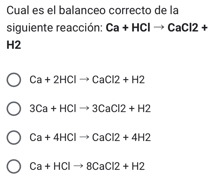 Cual es el balanceo correcto de la
siguiente reacción: Ca+HClto CaCl2+
H2
Ca+2HClto CaCl2+H2
3Ca+HClto 3CaCl2+H2
Ca+4HClto CaCl2+4H2
Ca+HClto 8CaCl2+H2