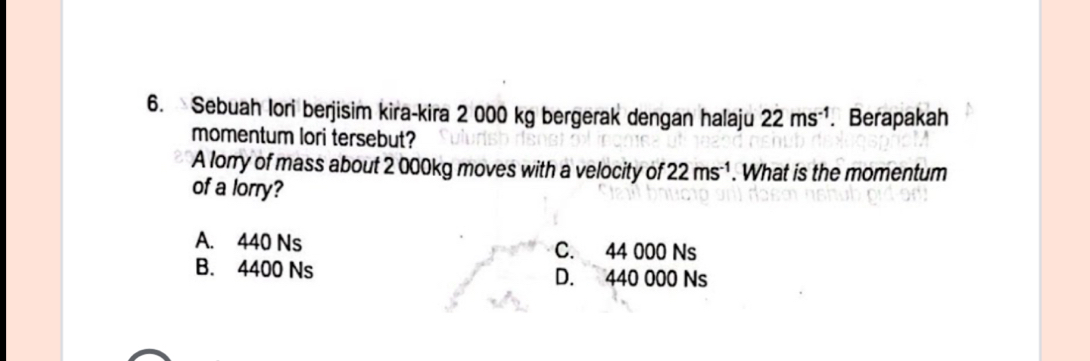 Sebuah lori berjisim kira-kira 2 000 kg bergerak dengan halaju 22ms^(-1).Berapakah
momentum lori tersebut?
A lorry of mass about 2 000kg moves with a velocity of 22ms^(-1). What is the momentum
of a lorry?
A. 440 Ns C. 44 000 Ns
B. 4400 Ns D. 440 000 Ns