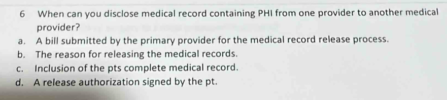 When can you disclose medical record containing PHI from one provider to another medical
provider?
a. A bill submitted by the primary provider for the medical record release process.
b. The reason for releasing the medical records.
c. Inclusion of the pts complete medical record.
d. A release authorization signed by the pt.