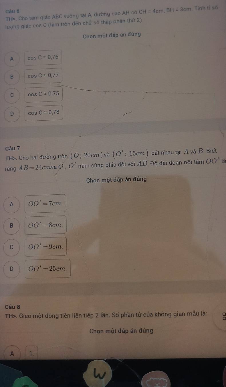 TH>: Cho tam giác ABC vuông tại A, đường cao AH có CH=4cm, BH=3cm Tính tỉ số
lượng giác cos C (làm tròn đến chữ số thập phân thứ 2)
Chọn một đáp án đúng
A cos Capprox 0,76
B cos Capprox 0,77
C cos Capprox 0,75
D cos Capprox 0,78
Câu 7
TH>. Cho hai đường tròn (O;20cm) và (O';15cm) cắt nhau tại A và B. Biết
rangAB=24 cmvà O, O' nằm cùng phía đối với AB. Độ dài đoạn nối tan OO' là
Chọn một đáp án đúng
A OO'=7cm.
B OO'=8cm.
C OO'=9cm.
D OO'=25cm. 
Câu 8
TH>. Gieo một đồng tiền liên tiếp 2 lần. Số phần tử của không gian mẫu là:
Chọn một đáp án đúng
A 1.