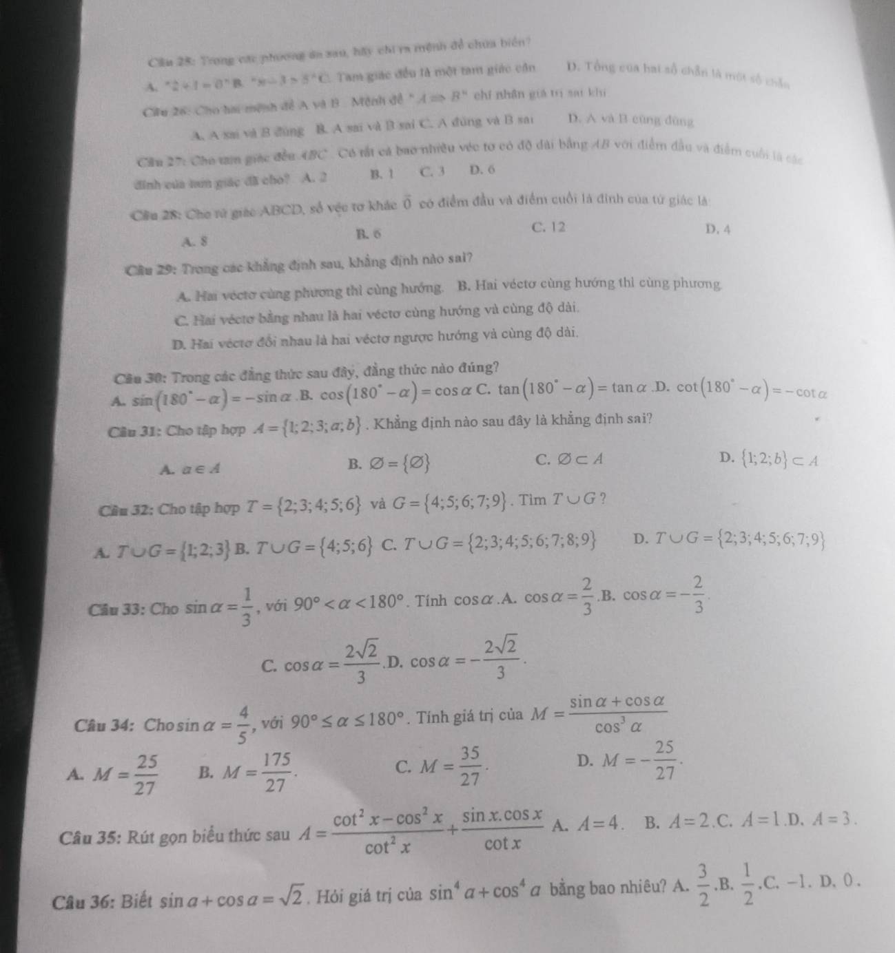 Cầu 28: Trong các phương áa sau, bãy chi ra mệnh đề chúa biển?
A. *2+1=0^(wedge)B.^wedge x--5^(^wedge)B^3>3^(wedge)C. Tam giác đều là một tam giác cần D. Tổng của hai số chẵn là một số chẵn
Ciu 26: Cho hai mệnh đề A và B . Mệnh đề " ARightarrow B^n chí nhân giá tri saí khí
A. A sai và B đùng B. A sai và B sai C. A đùng và B sai D. A và B cùng dùng
Cầu 27: Cho tan giác đều 4BC. Có tắt cả bao nhiều véc tơ có độ đài bằng AB với điểm đầu và điểm cuối là các
đinh của tum giác đã cho? A. 2 B. 1 C. 3 D. 6
Cầu 28: Cho tử giác ABCD, số vệc tơ khác vector 0 có điểm đầu và điểm cuối là đinh của từ giác là
A. 8 B. 6
C. 12 D. 4
Câu 29: Trong các khẳng định sau, khẳng định nào sai?
A. Hai véctơ cùng phương thì cùng hướng. B. Hai véctơ cùng hướng thi cùng phương
C. Hai véctơ bằng nhau là hai véctơ cùng hướng và cùng độ dài.
D. Hai véctơ đổi nhau là hai véctơ ngược hướng và cùng độ dài.
Cầu 30: Trong các đẳng thức sau đây, đẳng thức nào đúng?
A. sin (180°-alpha )=-sin alpha .B . cos (180°-alpha )=cos alpha C.tan (180°-alpha )=tan alpha ,D. cot (180°-alpha )=-cot alpha
Câu 31: Cho tập hợp A= 1;2;3;a;b. Khẳng định nào sau đây là khẳng định sai?
A. a∈ A
B. varnothing = varnothing  C. varnothing ⊂ A D.  1;2;b ⊂ A
Cầu 32: Cho tập hợp T= 2;3;4;5;6 và G= 4;5;6;7;9. Tim T∪ G ?
A. T∪ G= 1;2;3 B .T∪ G= 4;5;6 C. T∪ G= 2;3;4;5;6;7;8;9 D. T∪ G= 2;3;4;5;6;7;9
Câu 33: Cho sin alpha = 1/3  , với 90° <180°. Tính cos alpha .A. cos alpha = 2/3 .B.cos alpha =- 2/3 .
C. cos alpha = 2sqrt(2)/3  D. cos alpha =- 2sqrt(2)/3 .
Câu 34: Cho sin alpha = 4/5  , với 90°≤ alpha ≤ 180°. Tính giá trị ciaM= (sin alpha +cos alpha )/cos^3alpha  
C.
A. M= 25/27  B. M= 175/27 . M= 35/27 .
D. M=- 25/27 .
Câu 35: Rút gọn biểu thức sau A= (cot^2x-cos^2x)/cot^2x + (sin x.cos x)/cot x  A. A=4. B. A=2 .C. A=1.D, A=3.
Câu 36: Biết sin a+cos a=sqrt(2). Hỏi giá trị của sin^4a+cos^4a bằng bao nhiêu? A.  3/2 .B.  1/2 .C.-1.D.0.