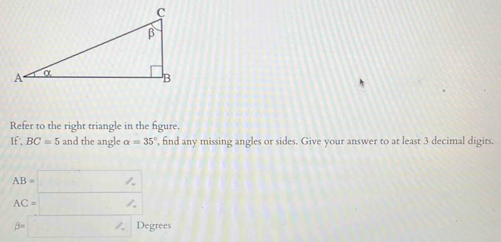 Refer to the right triangle in the figure. 
If, BC=5 and the angle alpha =35° , find any missing angles or sides. Give your answer to at least 3 decimal digits.
AB=□
AC=□
beta =□ Degrees