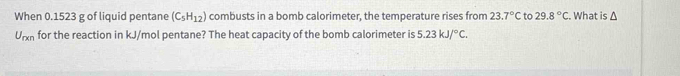 When 0.1523 g of liquid pentane (C_5H_12) combusts in a bomb calorimeter, the temperature rises from 23.7°C to 29.8°C. What is
U_rxn for the reaction in kJ/mol pentane? The heat capacity of the bomb calorimeter is 5.23kJ/^circ C.