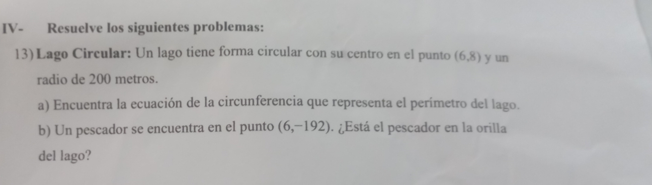 IV- Resuelve los siguientes problemas: 
13)Lago Circular: Un lago tiene forma circular con su centro en el punto (6,8) y un 
radio de 200 metros. 
a) Encuentra la ecuación de la circunferencia que representa el perímetro del lago. 
b) Un pescador se encuentra en el punto (6,-192). ¿Está el pescador en la orilla 
del lago?