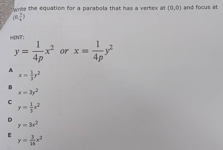 Write the equation for a parabola that has a vertex at (0,0) and focus at
(0, 3/4 )
HINT:
y= 1/4p x^2 or x= 1/4p y^2
A x= 1/3 y^2
B
x=3y^2
C y= 1/3 x^2
D
y=3x^2
E y= 3/16 x^2