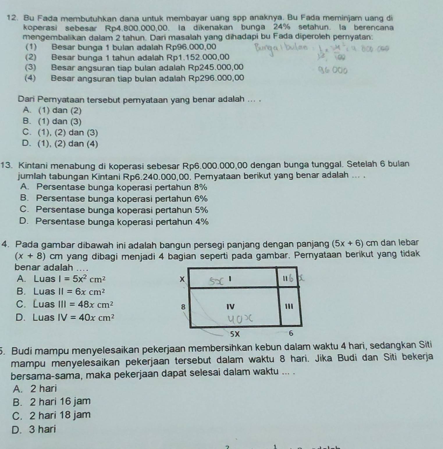 Bu Fada membutuhkan dana untuk membayar uang spp anaknya. Bu Fada meminjam uang di
koperasi sebesar Rp4.800.000,00. la dikenakan bunga 24% setahun. la berencana
mengembalikan dalam 2 tahun. Dari masalah yang dihadapi bu Fada diperoleh pernyatan:
(1) Besar bunga 1 bulan adalah Rp96.000,00
(2) Besar bunga 1 tahun adalah Rp1.152.000,00
(3) Besar angsuran tiap bulan adalah Rp245.000,00
(4) Besar angsuran tiap bulan adalah Rp296.000,00
Dari Pemyataan tersebut pemyataan yang benar adalah ... .
A. (1) dan (2)
B. (1) dan (3)
C. (1), (2) dan (3)
D. (1), (2) dan (4)
13. Kintani menabung di koperasi sebesar Rp6.000.000,00 dengan bunga tunggal. Setelah 6 bulan
jumlah tabungan Kintani Rp6.240.000,00. Peryataan berikut yang benar adalah ... .
A. Persentase bunga koperasi pertahun 8%
B. Persentase bunga koperasi pertahun 6%
C. Persentase bunga koperasi pertahun 5%
D. Persentase bunga koperasi pertahun 4%
4. Pada gambar dibawah ini adalah bangun persegi panjang dengan panjang (5x+6) cm dan lebar
(x+8) cm yang dibagi menjadi 4 bagian seperti pada gambar. Pernyataan berikut yang tidak
benar adalah
A. LuasI=5x^2cm^2
B. Luas11=6xcm^2
C. Lua s III=48xcm^2
D.Luas IV=40xcm^2
5. Budi mampu menyelesaikan pekerjaan membersihkan kebun dalam waktu 4 hari, sedangkan Siti
mampu menyelesaikan pekerjaan tersebut dalam waktu 8 hari. Jika Budi dan Siti bekerja
bersama-sama, maka pekerjaan dapat selesai dalam waktu ... .
A. 2 hari
B. 2 hari 16 jam
C. 2 hari 18 jam
D. 3 hari