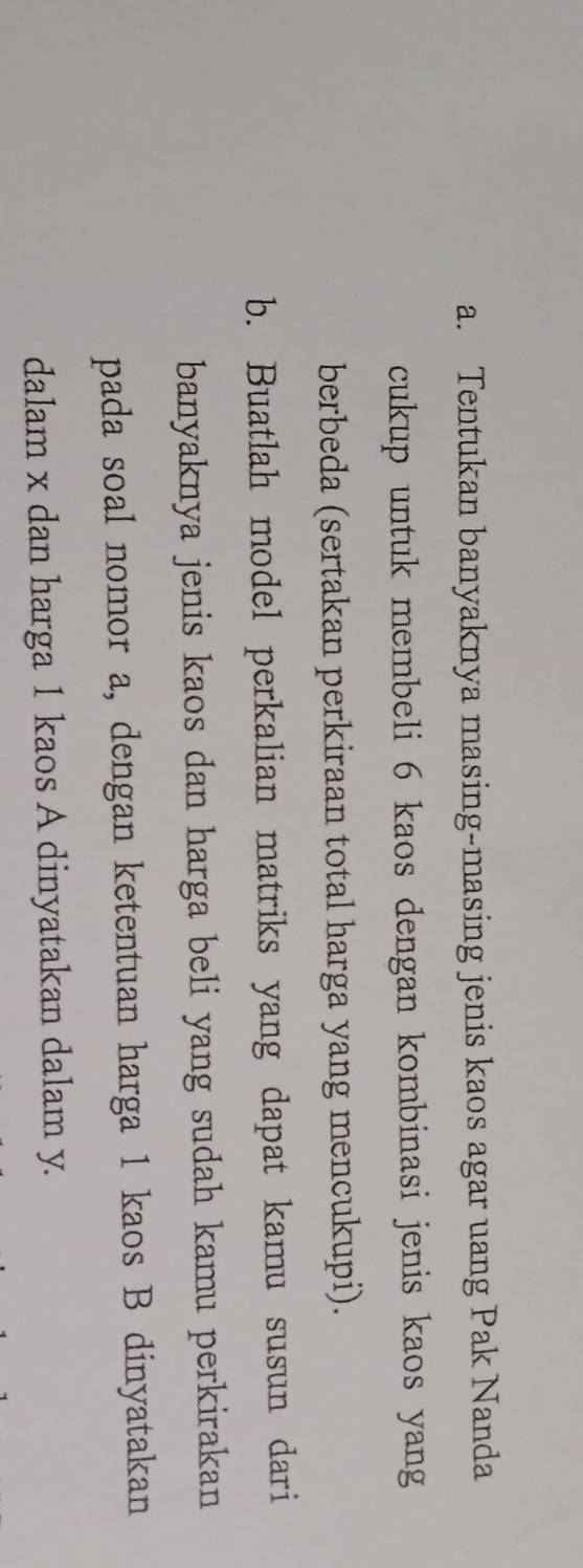 Tentukan banyaknya masing-masing jenis kaos agar uang Pak Nanda 
cukup untuk membeli 6 kaos dengan kombinasi jenis kaos yang 
berbeda (sertakan perkiraan total harga yang mencukupi). 
b. Buatlah model perkalian matriks yang dapat kamu susun dari 
banyaknya jenis kaos dan harga beli yang sudah kamu perkirakan 
pada soal nomor a, dengan ketentuan harga 1 kaos B dinyatakan 
dalam x dan harga 1 kaos A dinyatakan dalam y.