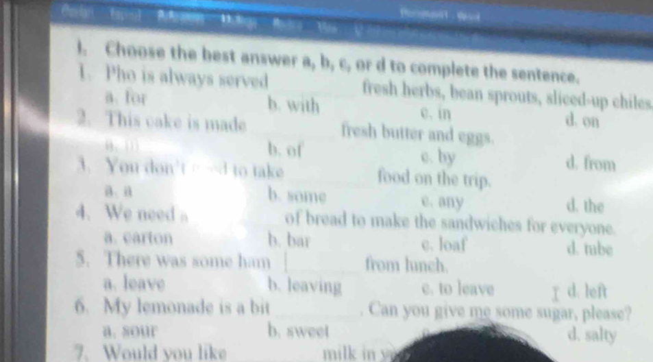 Bờ V V 
I. Choose the best answer a, b, c, or d to complete the sentence.
1. Pho is always served _fresh herbs, bean sprouts, sliced-up chiles
a. for b. with c. in d. on
2. This cake is made _fresh butter and eggs.
b. of c. by d. from
3. You don't…-d to take_ food on the trip.
a、 a b. some e. any d. the
4. We need 。 of bread to make the sandwiches for everyone.
a. carton b. bar c. loaf d. tube
5. There was some ham _from lunch.
a. leave b. leaving e. to leave I d. left
6. My lemonade is a bit _. Can you give me some sugar, please?
a. sour b. sweet d. salty
7. Would you like milk in yn