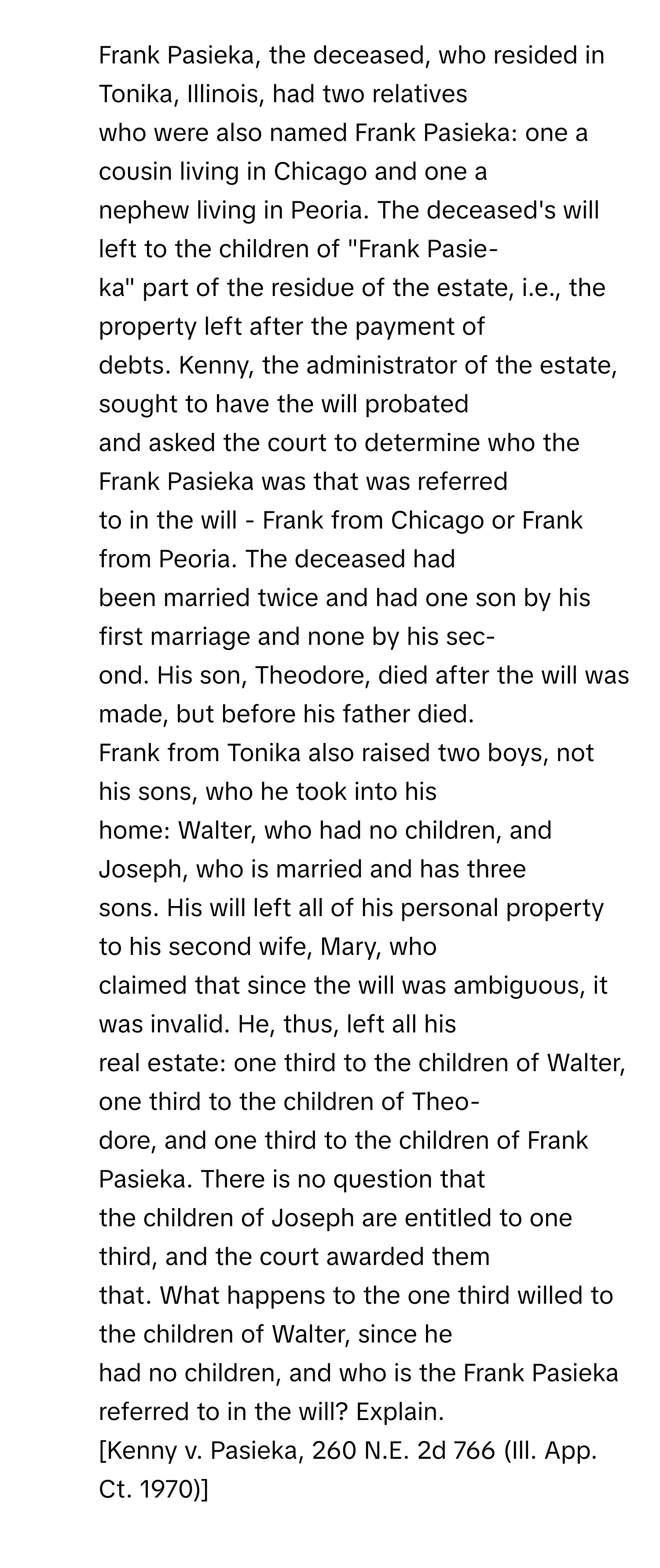 Frank Pasieka, the deceased, who resided in Tonika, Illinois, had two relatives 
who were also named Frank Pasieka: one a cousin living in Chicago and one a
nephew living in Peoria. The deceased's will left to the children of "Frank Pasie-
ka" part of the residue of the estate, i.e., the property left after the payment of
debts. Kenny, the administrator of the estate, sought to have the will probated
and asked the court to determine who the Frank Pasieka was that was referred
to in the will - Frank from Chicago or Frank from Peoria. The deceased had
been married twice and had one son by his first marriage and none by his sec-
ond. His son, Theodore, died after the will was made, but before his father died.
Frank from Tonika also raised two boys, not his sons, who he took into his
home: Walter, who had no children, and Joseph, who is married and has three
sons. His will left all of his personal property to his second wife, Mary, who
claimed that since the will was ambiguous, it was invalid. He, thus, left all his
real estate: one third to the children of Walter, one third to the children of Theo-
dore, and one third to the children of Frank Pasieka. There is no question that
the children of Joseph are entitled to one third, and the court awarded them
that. What happens to the one third willed to the children of Walter, since he
had no children, and who is the Frank Pasieka referred to in the will? Explain.
[Kenny v. Pasieka, 260 N.E. 2d 766 (Ill. App. Ct. 1970)]