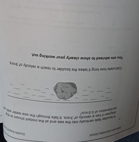Ballyclare Secondary School 
Double Awards 
7 A boulder falls vertically into the sea and at the instant shown in the
0.5m/s^2. 
acceleration of diagram it has 
y of 3m/s. It falls through the sea water with an 
Calculate how long it takes the boulder to reach a velocity of 9m/s. 
You are advised to show clearly your working out.