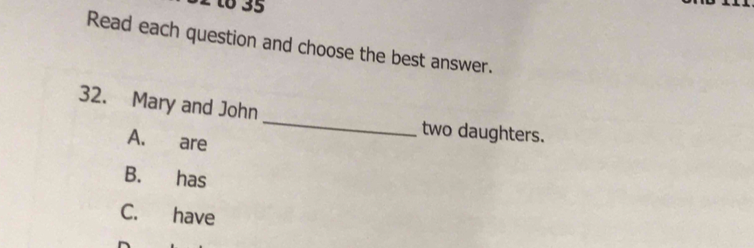 to 35
Read each question and choose the best answer.
_
32. Mary and John
two daughters.
A. are
B. has
C. have