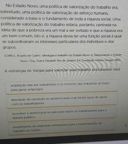 No Estado Novo, uma política de valorização do trabalho era,
sobretudo, uma política de valorização do esforço humano,
considerado a base e o fundamento de toda a riqueza social. Uma
política de valorização do trabalho estaria, portanto, centrada na
ideia de que a pobreza era um mal a ser evitado e que a riqueza era
um bem comum, isto é, a riqueza devia ter uma função social à qual
se subordinariam os interesses particulares dos indivíduos e dos
grupos.
GOMES, Angela de Castro. Ideologia e trabalho no Estado Novo. in: Repensando o Estado
Novo. Org.: Dulce Pandolfi, Rio de Janeiro: Ed. Fundação Getúlio Vargas, 1999.
A estratégia de Vargas para valorizar esse trabalho era baseada na(o)
ampliação das leis trabalhistas e no fomento das indústrias de base
para gerar empregos.
liberdade de oposição ao governo para criar fortes laços de apoio
com os trabalhadores.
incentivo à democracia no país para trazer os trabalhadores para o
debate político.
investimento de empresas estrangeiras para a modernização do
trabalho no campo.