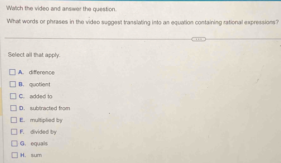 Watch the video and answer the question.
What words or phrases in the video suggest translating into an equation containing rational expressions?
Select all that apply.
A. difference
B. quotient
C. added to
D. subtracted from
E. multiplied by
F. divided by
G. equals
H. sum