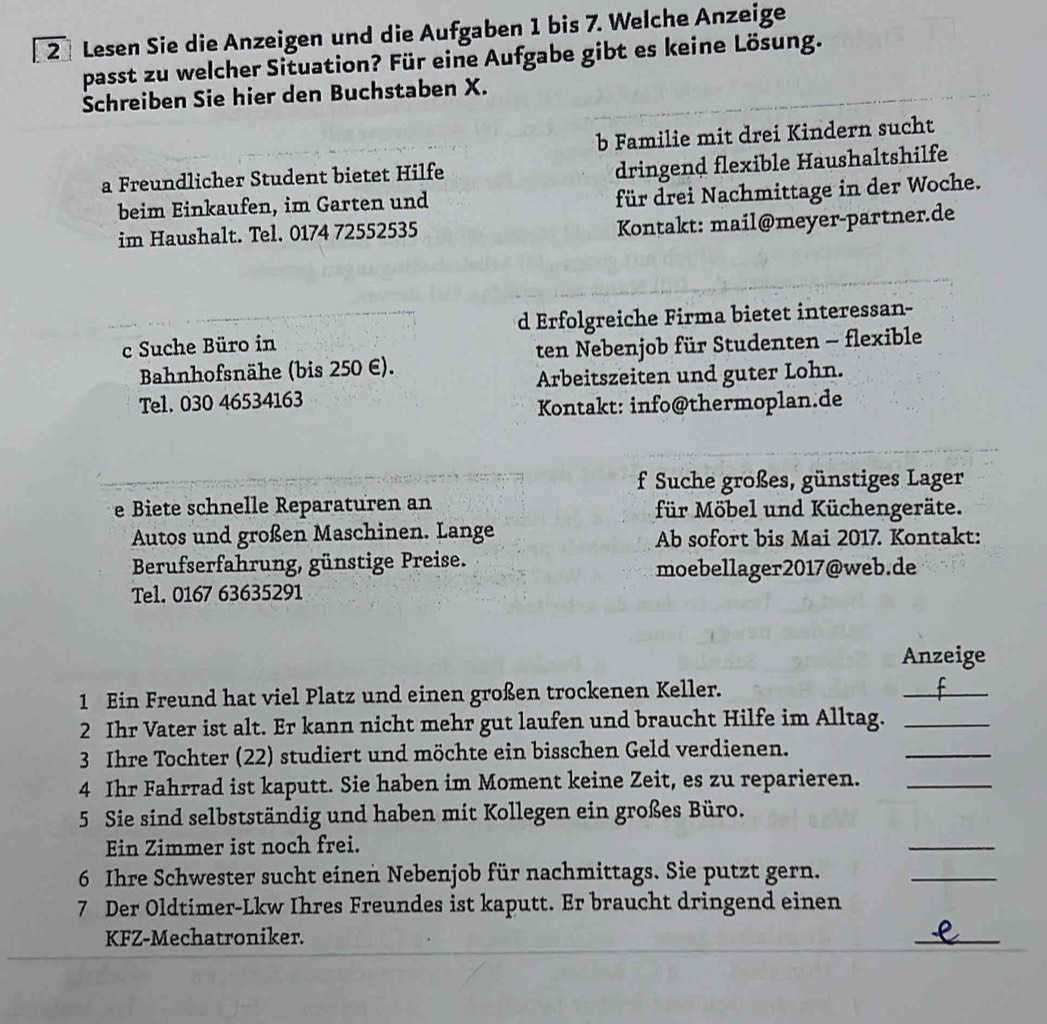 Lesen Sie die Anzeigen und die Aufgaben 1 bis 7. Welche Anzeige
passt zu welcher Situation? Für eine Aufgabe gibt es keine Lösung.
Schreiben Sie hier den Buchstaben X.
b Familie mit drei Kindern sucht
a Freundlicher Student bietet Hilfe
dringend flexible Haushaltshilfe
beim Einkaufen, im Garten und
für drei Nachmittage in der Woche.
im Haushalt. Tel. 0174 72552535 Kontakt: mail@meyer-partner.de
c Suche Büro in d Erfolgreiche Firma bietet interessan-
Bahnhofsnähe (bis 250 E). ten Nebenjob für Studenten - flexible
Arbeitszeiten und guter Lohn.
Tel. 030 46534163
Kontakt: info@thermoplan.de
f Suche großes, günstiges Lager
e Biete schnelle Reparaturen an für Möbel und Küchengeräte.
Autos und großen Maschinen. Lange Ab sofort bis Mai 2017. Kontakt:
Berufserfahrung, günstige Preise. moebellager2017@web.de
Tel. 0167 63635291
Anzeige
1 Ein Freund hat viel Platz und einen großen trockenen Keller.
_
2 Ihr Vater ist alt. Er kann nicht mehr gut laufen und braucht Hilfe im Alltag._
3 Ihre Tochter (22) studiert und möchte ein bisschen Geld verdienen.
_
4 Ihr Fahrrad ist kaputt. Sie haben im Moment keine Zeit, es zu reparieren._
5 Sie sind selbstständig und haben mit Kollegen ein großes Büro.
Ein Zimmer ist noch frei.
_
6 Ihre Schwester sucht einen Nebenjob für nachmittags. Sie putzt gern.
_
7 Der Oldtimer-Lkw Ihres Freundes ist kaputt. Er braucht dringend einen
KFZ-Mechatroniker.
_