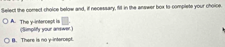Select the correct choice below and, if necessary, fill in the answer box to complete your choice.
A. The y-intercept is □. 
(Simplify your answer.)
B. There is no y-intercept.