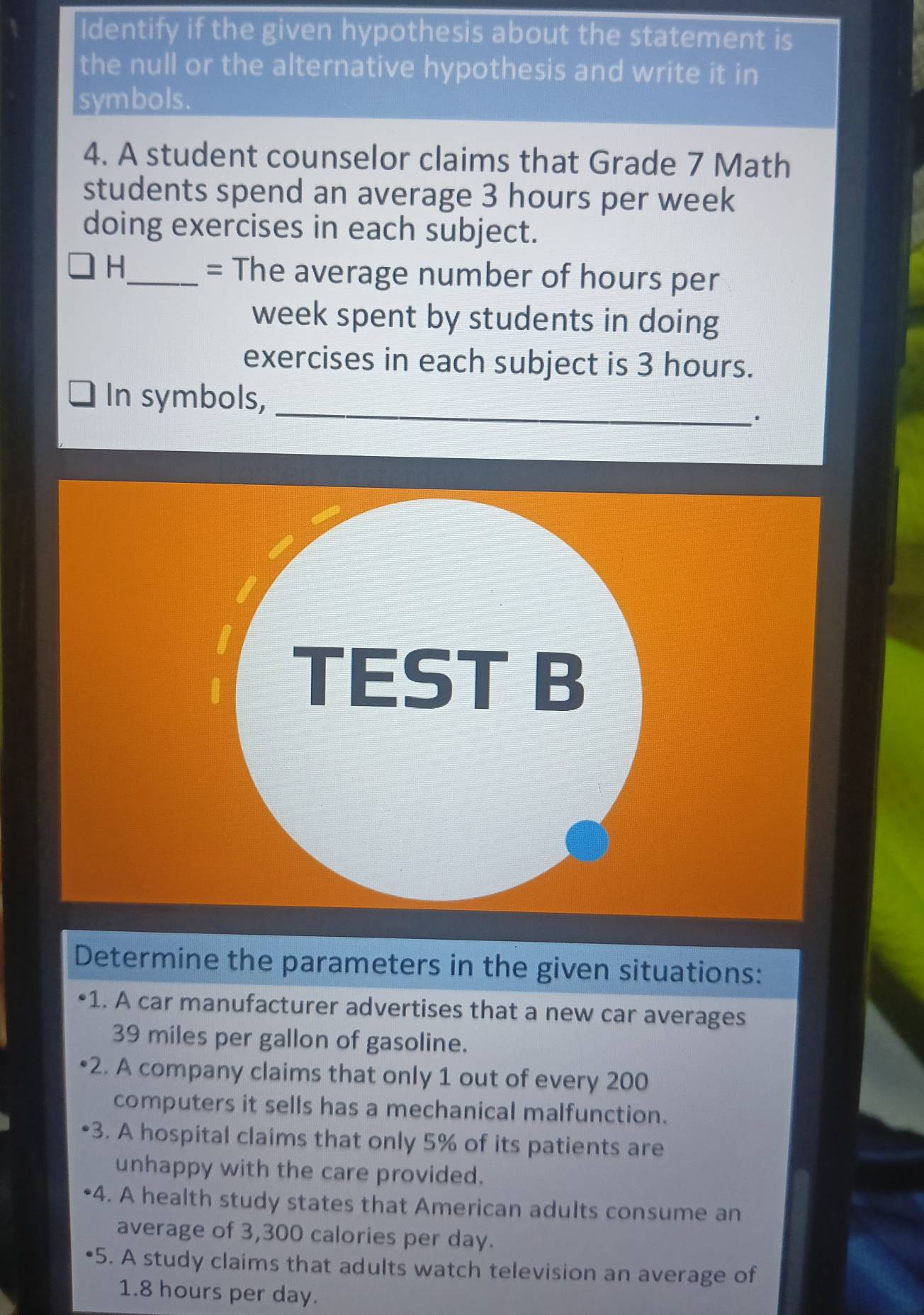 Identify if the given hypothesis about the statement is 
the null or the alternative hypothesis and write it in 
symbols. 
4. A student counselor claims that Grade 7 Math 
students spend an average 3 hours per week
doing exercises in each subject. 
H 
_= The average number of hours per
week spent by students in doing 
exercises in each subject is 3 hours. 
_ 
In symbols, 
Determine the parameters in the given situations: 
•1. A car manufacturer advertises that a new car averages
39 miles per gallon of gasoline. 
2. A company claims that only 1 out of every 200
computers it sells has a mechanical malfunction. 
3. A hospital claims that only 5% of its patients are 
unhappy with the care provided. 
4. A health study states that American adults consume an 
average of 3,300 calories per day. 
•5. A study claims that adults watch television an average of
1.8 hours per day.