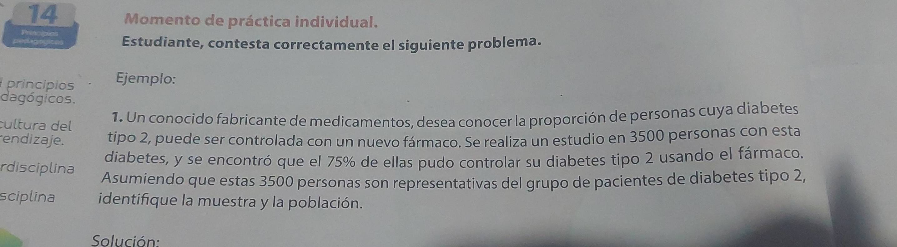 Momento de práctica individual. 
Bripcipic 
Estudiante, contesta correctamente el siguiente problema. 
princípios Ejemplo: 
dagógicos. 
1. Un conocido fabricante de medicamentos, desea conocer la proporción de personas cuya diabetes 
cultura del 
endizaje. tipo 2, puede ser controlada con un nuevo fármaco. Se realiza un estudio en 3500 personas con esta 
diabetes, y se encontró que el 75% de ellas pudo controlar su diabetes tipo 2 usando el fármaco. 
rdisciplina 
Asumiendo que estas 3500 personas son representativas del grupo de pacientes de diabetes tipo 2, 
sciplina identifique la muestra y la población. 
Solución: