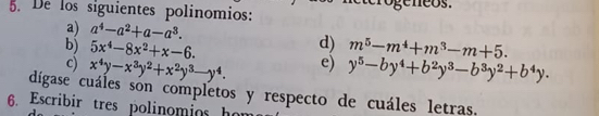 De los siguientes polinomios: 
a) a^4-a^2+a-a^3. 
d) 
b) 5x^4-8x^2+x-6. m^5-m^4+m^3-m+5. 
c) x^4y-x^3y^2+x^2y^3-y^4. e) y^5-by^4+b^2y^3-b^3y^2+b^4y. 
digase cuáles són completos y respecto de cuáles letras, 
6. Escribir tres polinomios hon