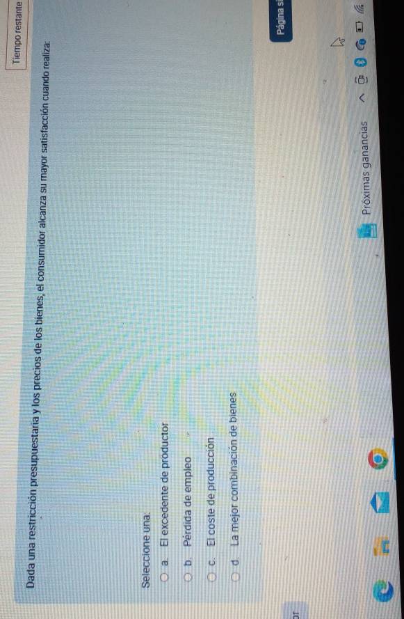 Tiempo restante
Dada una restricción presupuestaria y los precios de los bienes, el consumidor alcanza su mayor satisfacción cuando realiza:
Seleccione una:
a. El excedente de productor
b. Pérdida de empleo
c. El coste de producción
d. La mejor combinación de bienes
Página si
or
Próximas ganancias