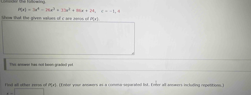 Consider the following.
P(x)=3x^4-26x^3+33x^2+86x+24, c=-1,4
Show that the given values of c are zeros of P(x). 
This answer has not been graded yet. 
Find all other zeros of P(x). (Enter your answers as a comma-separated list. Enter all answers including repetitions.)
x=□