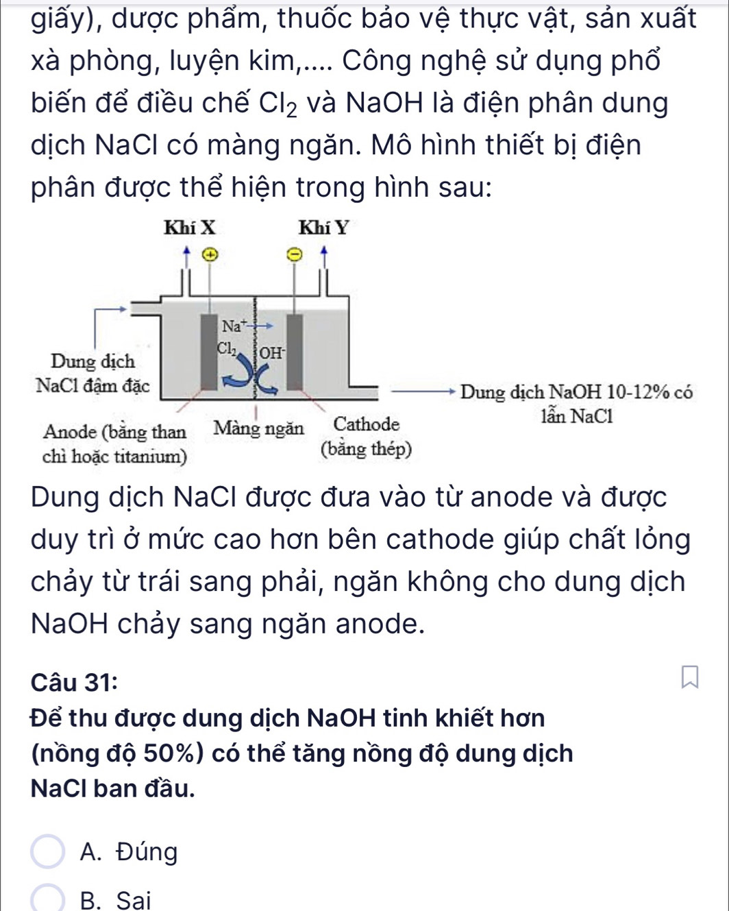 giấy), dược phẩm, thuốc bảo vệ thực vật, sản xuất
xà phòng, luyện kim,.... Công nghệ sử dụng phổ
biến để điều chế Cl_2 và NaOH là điện phân dung
dịch NaCl có màng ngăn. Mô hình thiết bị điện
phân được thể hiện trong hình sau:
Dung dịch NaCI được đưa vào từ anode và được
duy trì ở mức cao hơn bên cathode giúp chất lỏng
chảy từ trái sang phải, ngăn không cho dung dịch
NaOH chảy sang ngăn anode.
Câu 31:
Để thu được dung dịch NaOH tinh khiết hơn
(nồng độ 50%) có thể tăng nồng độ dung dịch
NaCl ban đầu.
A. Đúng
B. Sai