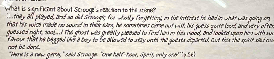 What is significant about Scrooge's reaction to the scene? 
they all played, and so did Scrooge; for wholly forgetting, in the interest he had in what was going on, 
that his voice made no sound in their ears, he sometimes came out with his guess quite loud, and very ofter 
guessed right, too[...] The ghost was greatly pleased to find him in this mood, and looked upon him with suc 
f avour that he begged like a boy to be allowed to stay until the guests departed. But this the spirit said cou 
not be done. 
"Here is a new game," said Scrooge. "One half-hour, Spirit, only one!"(p.56)