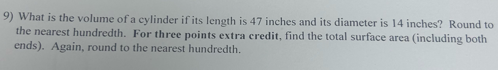 What is the volume of a cylinder if its length is 47 inches and its diameter is 14 inches? Round to 
the nearest hundredth. For three points extra credit, find the total surface area (including both 
ends). Again, round to the nearest hundredth.