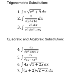 Trigonometric Substitution: 
1. ∈t xsqrt(x^2+9)dx
2. ∈t  x/sqrt(x^2+16) dx
3. ∈t  25dx/x^2sqrt(x^2+25) 
Quadratic and Algebraic Substitution: 
4, ∈t  dx/sqrt(x^2+2x+7) 
5. ∈t  dx/sqrt(10-4x^2) 
6. ∈t 4xsqrt(1+2x)dx
7. ∈t (x+2)sqrt(2-x)dx