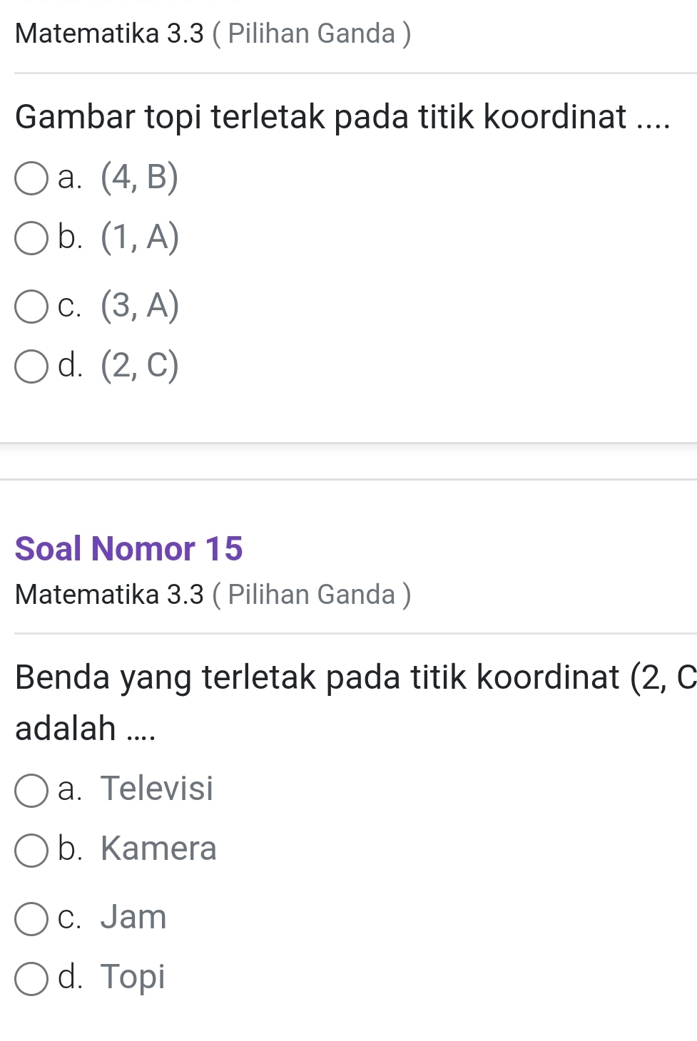 Matematika 3.3 ( Pilihan Ganda )
Gambar topi terletak pada titik koordinat ....
a. (4,B)
b. (1,A)
C. (3,A)
d. (2,C)
Soal Nomor 15
Matematika 3.3 ( Pilihan Ganda )
Benda yang terletak pada titik koordinat (2,C
adalah ....
a. Televisi
b. Kamera
c. Jam
d. Topi