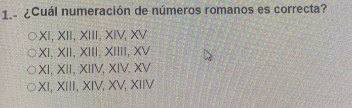 1.ª ¿Cuál numeración de números romanos es correcta?
I, XII, XIII, XIV, XV
XI, XII, XIII, XIIII, XV
XI, XII, XIIV, XIV, XV
XI, XIII, XIV, XV, XIIV