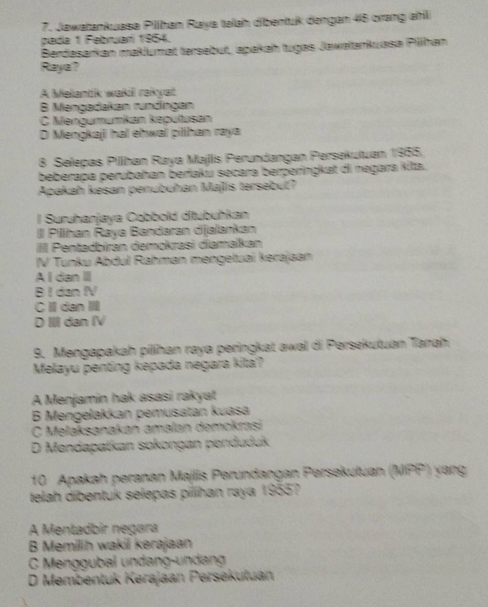 Jawatankuasa Piihan Raya telah dibentuk dengan 46 orang ahll
pada 1 Februarí 1954.
Berdasarkan maklumat tersebut, apakah tugas Jawalankuasa Pillhan
Raya?
A Melantk waki rakyat
B Mengadakan rundíngen
C Mengumumkan keputusan
D Mengkaji hal eħwal pilihan raya
8 Selepas Pilihan Raya Majlis Perundangan Persekutuan 1955,
beberapa perubahan berlaku secara berperingkat di negara Kita.
Apakah kesan penubuhan Majlis tersebut?
l Suruhanjaya Cobbold ditubuhkan
III Pilihan Raya Bandaran dijalankan
IIII Pentadbiran demokrasi diamalkan
IV Tunku Abdul Rahman mengetuai kerajaan
A I dan I
B I dan IV
C l dan
D III dan IV
9. Mengapakah pilihan raya peringkat awal di Persekutuan Tanah
Melayu penting kepada negara kita?
A Menjamin hak asasi rakyat
B Mengelakkan pemusatan kuasa
C Melaksanakan amalan demckrasi
D Mendapatkan sokongan penduduk
10 Apakah peranan Majlis Perundangan Persekutuan (MPP) yang
telah dibentuk selepas pilihan raya 1955?
A Mentadbír negara
B Memilih wakil kerajaan
C Menggubal undang-ündang
D Membentuk Kerajaan Persekutuan