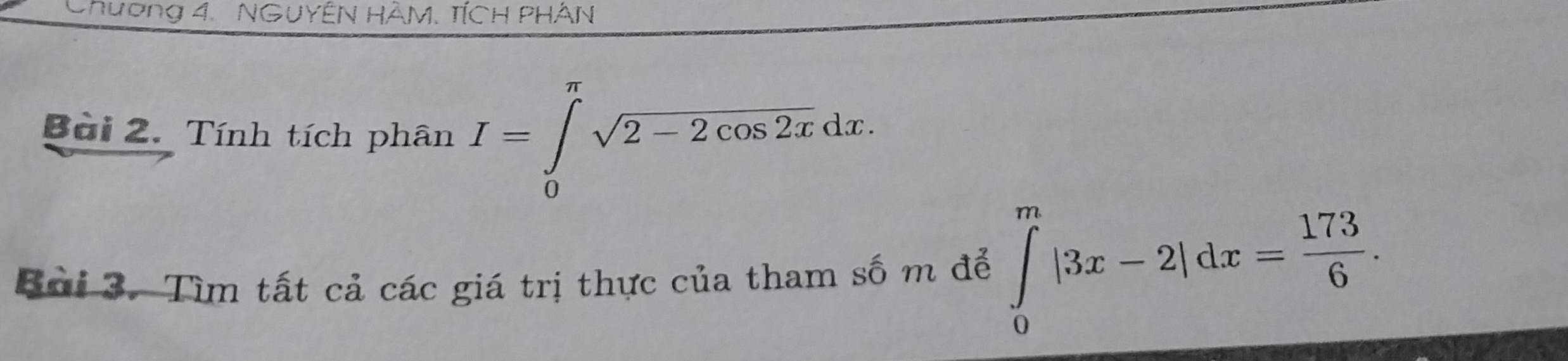 Chương 4. NGuyên hàM. tích phân 
Bài 2. Tính tích phân I=∈tlimits _0^((π)sqrt 2-2cos 2x)dx. 
Bởi 3. Tìm tất cả các giá trị thực của tham số m để ∈tlimits _0^(m|3x-2|dx=frac 173)6.