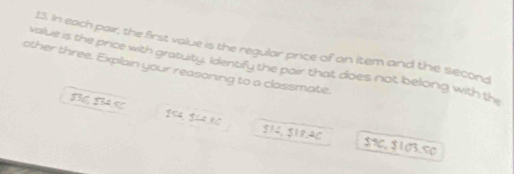 In each pair, the first value is the regular price of an item and the second 
value is the price with gratuity. Identify the pair thalt does not belong with the 
other three. Explain your reasoning to a classmate. 
SIG SAS $54, $८4.80 $14, $18.4C $90, $103.50