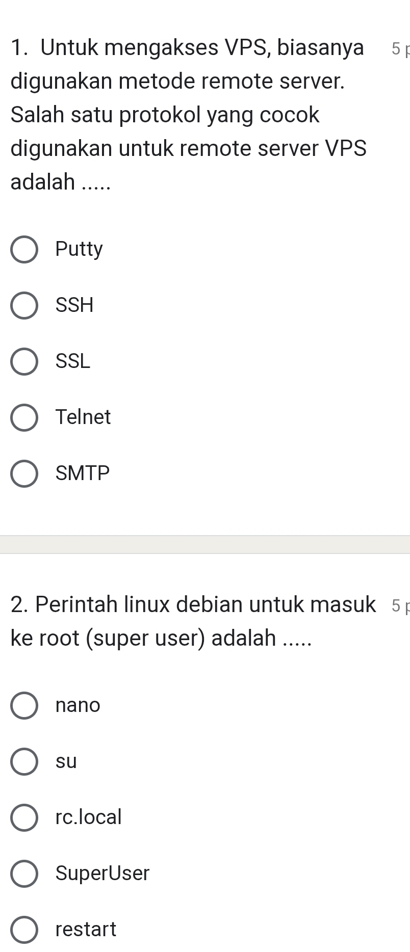 Untuk mengakses VPS, biasanya 5 p
digunakan metode remote server.
Salah satu protokol yang cocok
digunakan untuk remote server VPS
adalah .....
Putty
SSH
SSL
Telnet
SMTP
2. Perintah linux debian untuk masuk 5
ke root (super user) adalah .....
nano
su
rc.local
SuperUser
restart