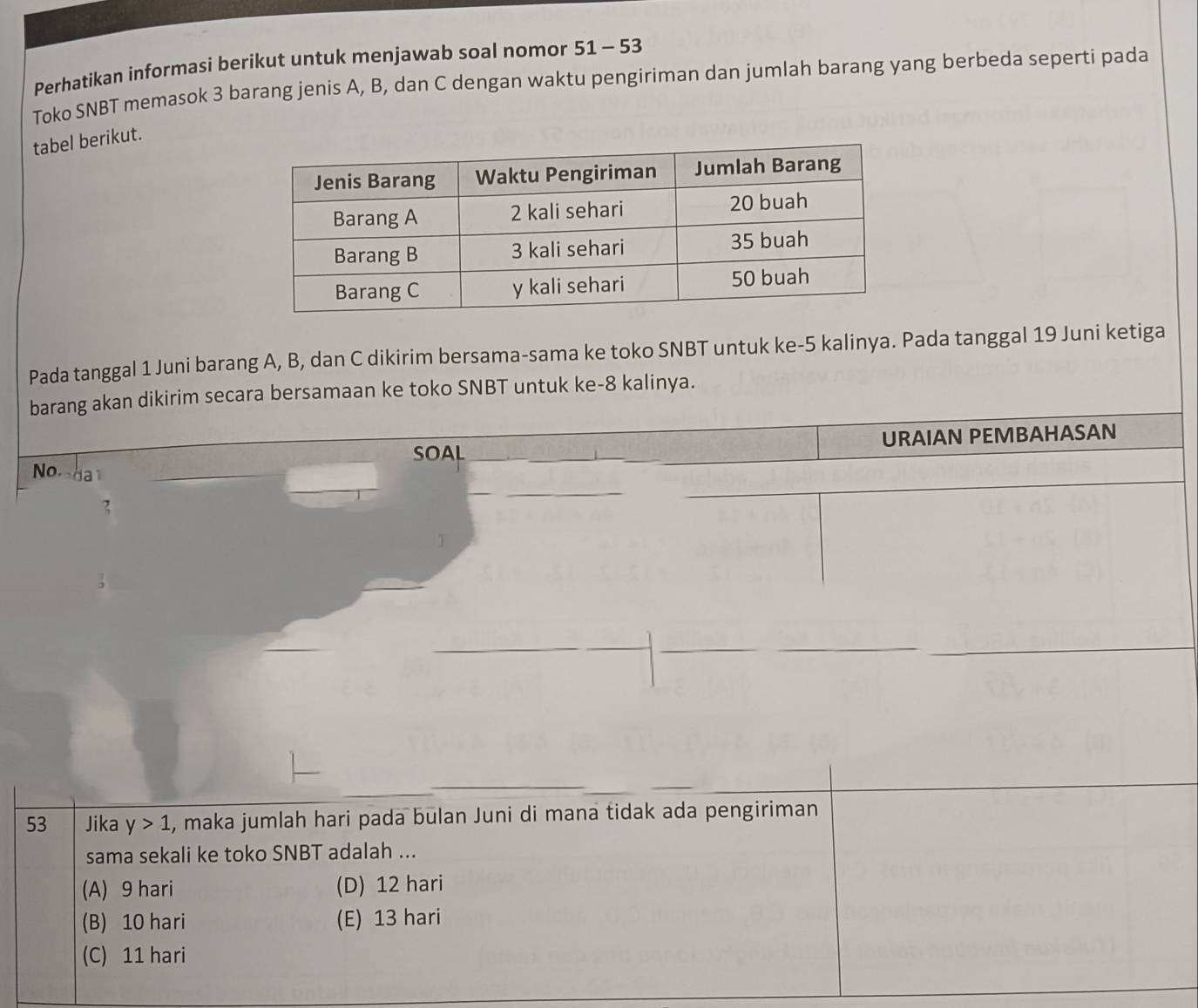 Perhatikan informasi berikut untuk menjawab soal nomor 51-53
Toko SNBT memasok 3 barang jenis A, B, dan C dengan waktu pengiriman dan jumlah barang yang berbeda seperti pada
tabel berikut.
Pada tanggal 1 Juni barang A, B, dan C dikirim bersama-sama ke toko SNBT untuk ke- 5 kalinya. Pada tanggal 19 Juni ketiga
barang akan dikirim secara bersamaan ke toko SNBT untuk ke- 8 kalinya.
SOAL URAIAN PEMBAHASAN
No.
,
53 Jika y>1 , maka jumlah hari pada bulan Juni di mana tidak ada pengiriman
sama sekali ke toko SNBT adalah ...
(A) 9 hari (D) 12 hari
(B) 10 hari (E) 13 hari
(C) 11 hari