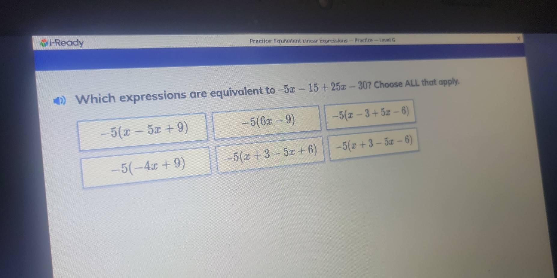 i-Ready Practice: Equivalent Linear Expressions — Practice — Level G

Which expressions are equivalent to -5x-15+25x-30 ? Choose ALL that apply.
-5(x-5x+9)
-5(6x-9)
-5(x-3+5x-6)
-5(x+3-5x+6) -5(x+3-5x-6)
-5(-4x+9)